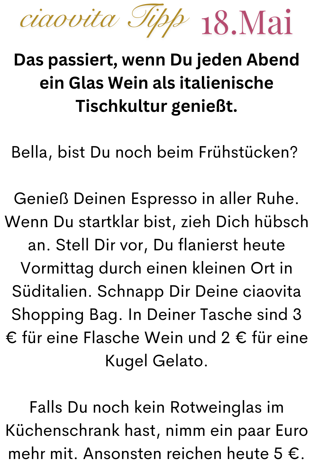 ciaovita Tipp  18.Mai
Das passiert, wenn Du jeden Abend ein Glas Wein als italienische Tischkultur genießt.
Bella, bist Du noch beim Frühstücken? 
Genieß Deinen Espresso in aller Ruhe.
Wenn Du startklar bist, zieh Dich hübsch an. Stell Dir vor, Du flanierst heute Vormittag durch einen kleinen Ort in Süditalien. Schnapp Dir Deine ciaovita Shopping Bag. In Deiner Tasche sind 3 € für eine Flasche Wein und 2 € für eine Kugel Gelato.
Falls Du noch kein Rotweinglas im Küchenschrank hast, nimm ein paar Euro mehr mit. Ansonsten reichen heute 5 €.