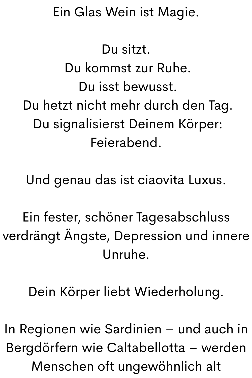 Ein Glas Wein ist Magie.
Du sitzt.
 Du kommst zur Ruhe.
 Du isst bewusst.
 Du hetzt nicht mehr durch den Tag.
 Du signalisierst Deinem Körper: Feierabend.
Und genau das ist ciaovita Luxus.
Ein fester, schöner Tagesabschluss verdrängt Ängste, Depression und innere Unruhe.
Dein Körper liebt Wiederholung.
In Regionen wie Sardinien – und auch in Bergdörfern wie Caltabellotta – werden Menschen oft ungewöhnlich alt