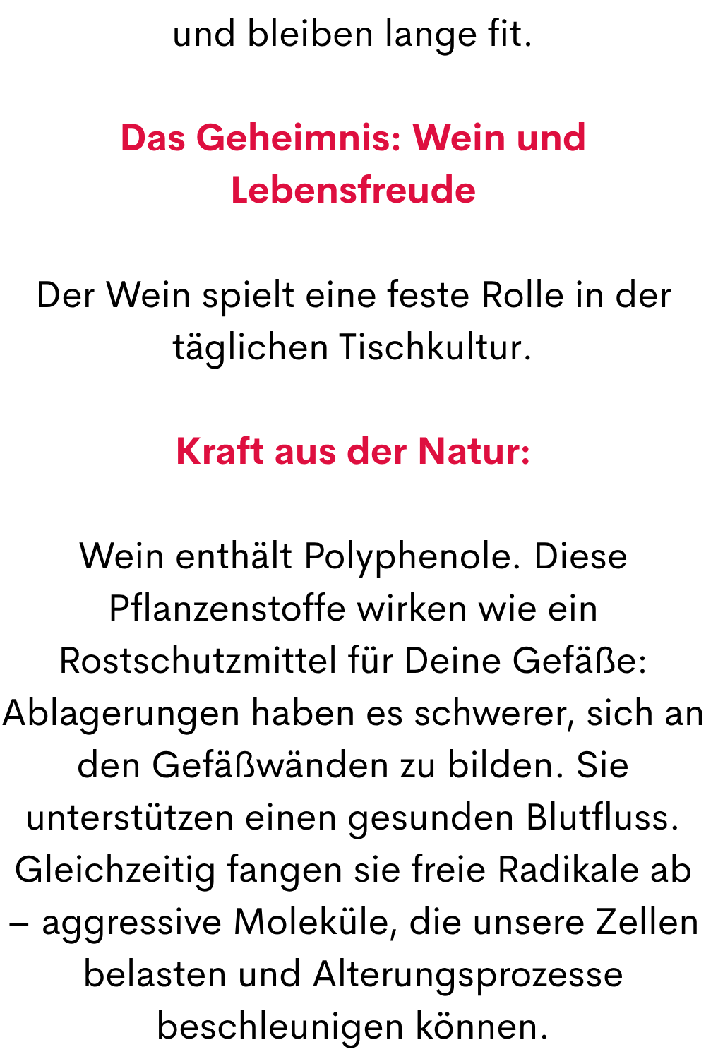 und bleiben lange fit.
Das Geheimnis: Wein und Lebensfreude
Der Wein spielt eine feste Rolle in der täglichen Tischkultur.
Kraft aus der Natur:
Wein enthält Polyphenole. Diese Pflanzenstoffe wirken wie ein Rostschutzmittel für Deine Gefäße: Ablagerungen haben es schwerer, sich an den Gefäßwänden zu bilden. Sie unterstützen einen gesunden Blutfluss. Gleichzeitig fangen sie freie Radikale ab – aggressive Moleküle, die unsere Zellen belasten und Alterungsprozesse beschleunigen können.
