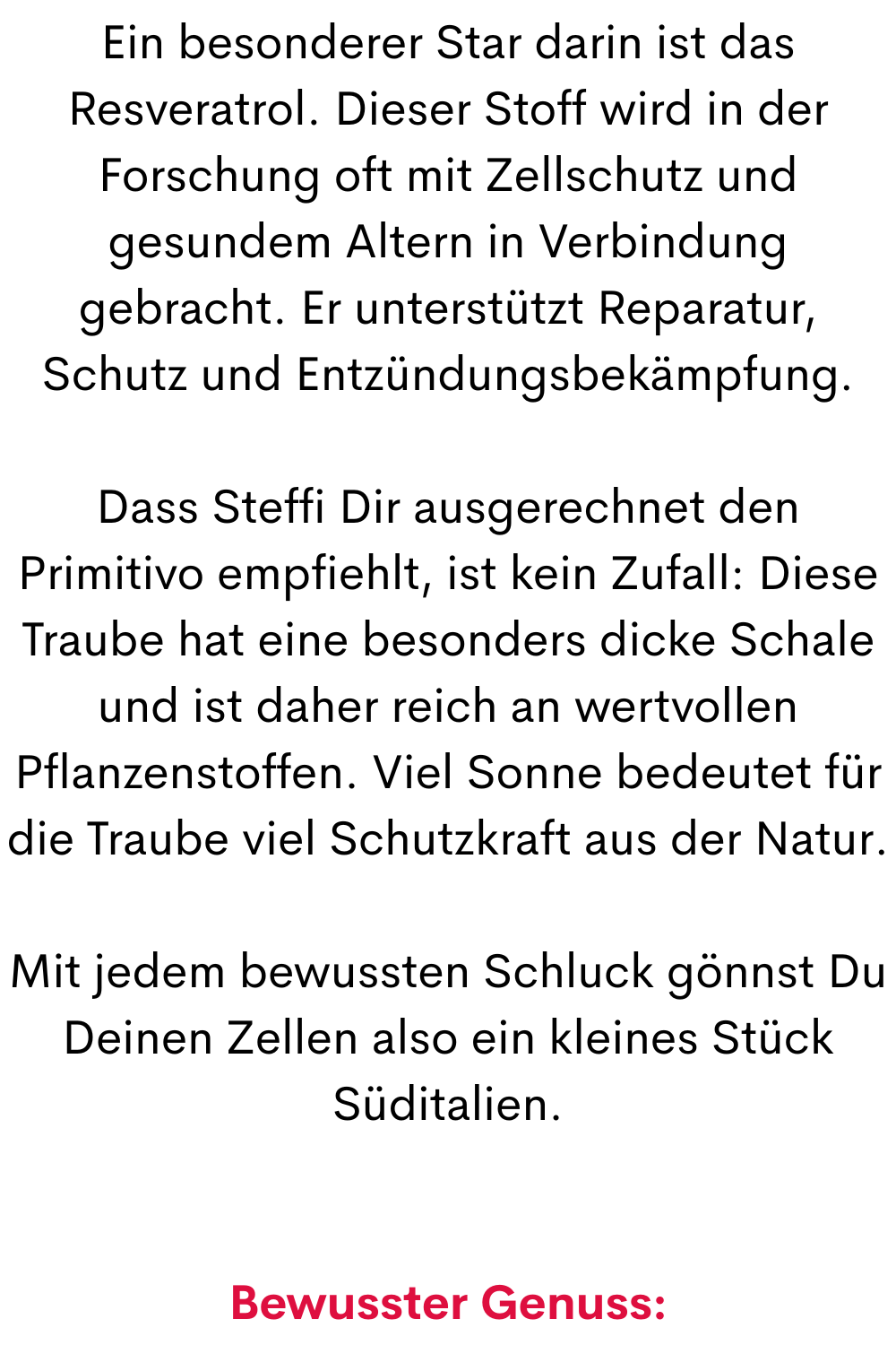 Ein besonderer Star darin ist das Resveratrol. Dieser Stoff wird in der Forschung oft mit Zellschutz und gesundem Altern in Verbindung gebracht. Er unterstützt Reparatur, Schutz und Entzündungsbekämpfung.
Dass Steffi Dir ausgerechnet den Primitivo empfiehlt, ist kein Zufall: Diese Traube hat eine besonders dicke Schale und ist daher reich an wertvollen Pflanzenstoffen. Viel Sonne bedeutet für die Traube viel Schutzkraft aus der Natur.
Mit jedem bewussten Schluck gönnst Du Deinen Zellen also ein kleines Stück Süditalien.
Bewusster Genuss:
