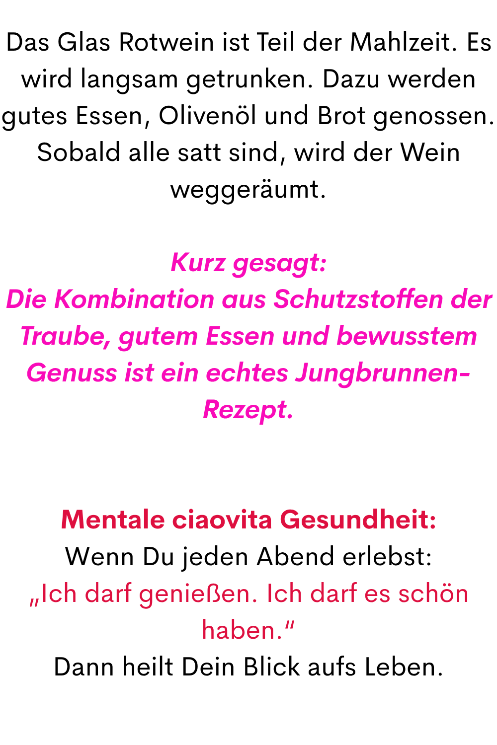 Das Glas Rotwein ist Teil der Mahlzeit. Es wird langsam getrunken. Dazu werden gutes Essen, Olivenöl und Brot genossen. Sobald alle satt sind, wird der Wein weggeräumt.
Kurz gesagt:
Die Kombination aus Schutzstoffen der Traube, gutem Essen und bewusstem Genuss ist ein echtes Jungbrunnen-Rezept.
Mentale ciaovita Gesundheit:
Wenn Du jeden Abend erlebst:
„Ich darf genießen. Ich darf es schön haben.“
Dann heilt Dein Blick aufs Leben.
