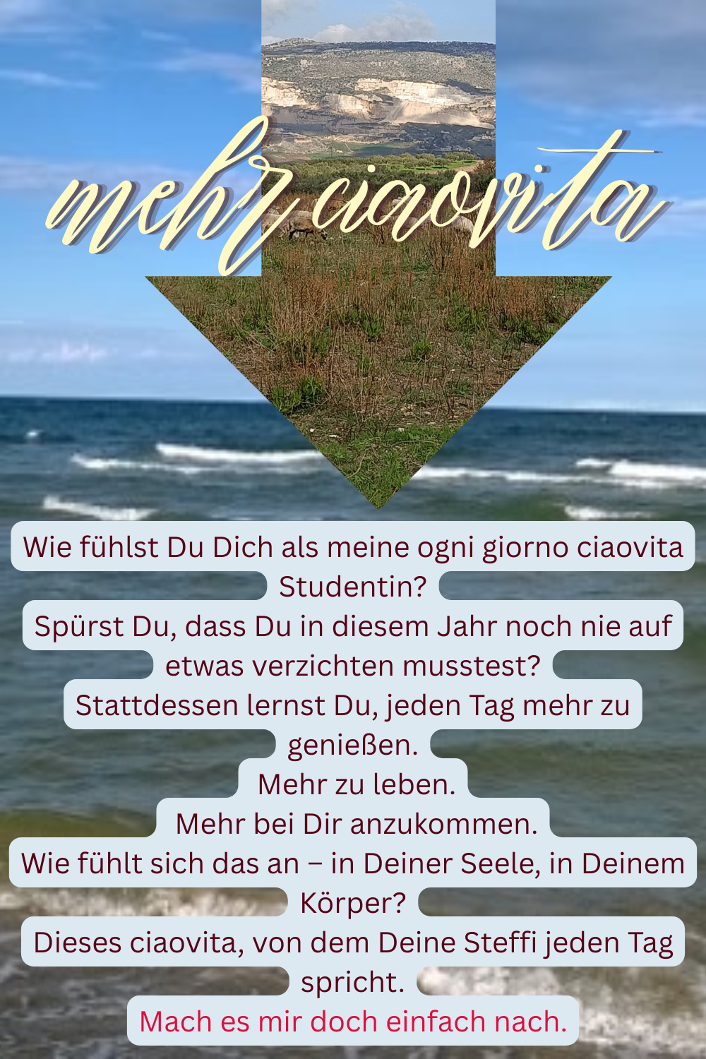 mehr ciaovita
Wie fühlst Du Dich als meine ogni giorno ciaovita Studentin?
Spürst Du, dass Du in diesem Jahr noch nie auf etwas verzichten musstest?
Stattdessen lernst Du, jeden Tag mehr zu genießen.
Mehr zu leben.
Mehr bei Dir anzukommen.
Wie fühlt sich das an – in Deiner Seele, in Deinem Körper?
Dieses ciaovita, von dem Deine Steffi jeden Tag spricht.
Mach es mir doch einfach nach.