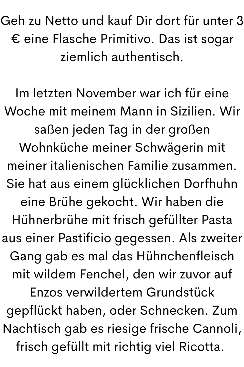 Geh zu Netto und kauf Dir dort für unter 3 € eine Flasche Primitivo. Das ist sogar ziemlich authentisch.
Im letzten November war ich für eine Woche mit meinem Mann in Sizilien. Wir saßen jeden Tag in der großen Wohnküche meiner Schwägerin mit meiner italienischen Familie zusammen. Sie hat aus einem glücklichen Dorfhuhn eine Brühe gekocht. Wir haben die Hühnerbrühe mit frisch gefüllter Pasta aus einer Pastificio gegessen. Als zweiter Gang gab es mal das Hühnchenfleisch mit wildem Fenchel, den wir zuvor auf Enzos verwildertem Grundstück gepflückt haben, oder Schnecken. Zum Nachtisch gab es riesige frische Cannoli, frisch gefüllt mit richtig viel Ricotta. 