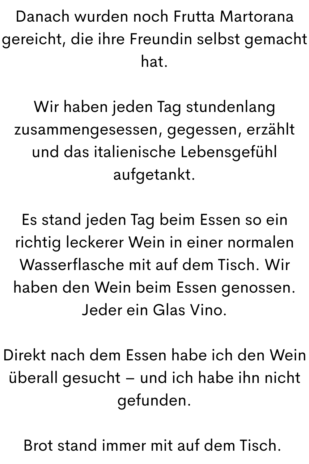 Danach wurden noch Frutta Martorana gereicht, die ihre Freundin selbst gemacht hat.
Wir haben jeden Tag stundenlang zusammengesessen, gegessen, erzählt und das italienische Lebensgefühl aufgetankt.
Es stand jeden Tag beim Essen so ein richtig leckerer Wein in einer normalen Wasserflasche mit auf dem Tisch. Wir haben den Wein beim Essen genossen. Jeder ein Glas Vino.
Direkt nach dem Essen habe ich den Wein überall gesucht – und ich habe ihn nicht gefunden.
Brot stand immer mit auf dem Tisch. 
