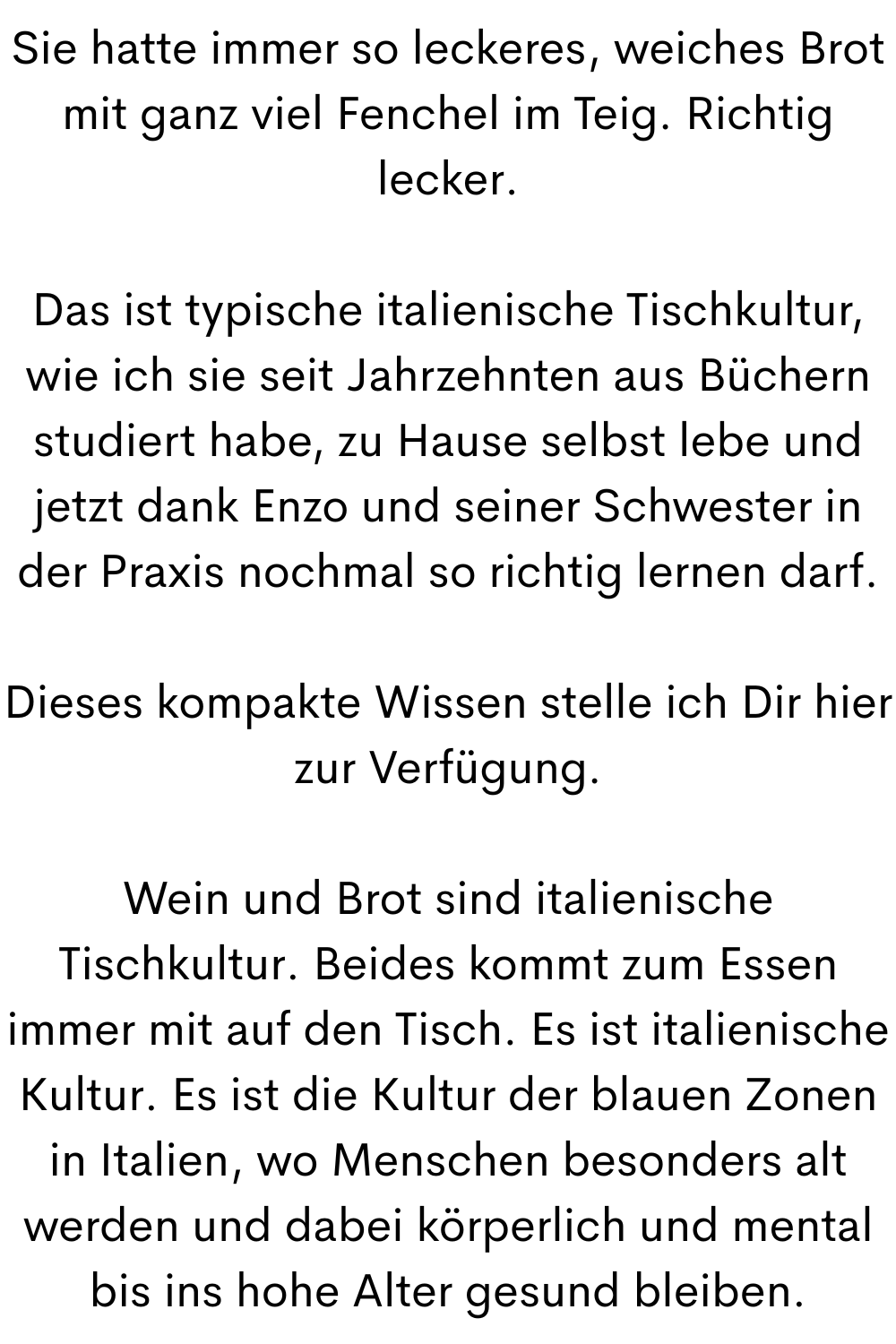 Sie hatte immer so leckeres, weiches Brot mit ganz viel Fenchel im Teig. Richtig lecker.
Das ist typische italienische Tischkultur, wie ich sie seit Jahrzehnten aus Büchern studiert habe, zu Hause selbst lebe und jetzt dank Enzo und seiner Schwester in der Praxis nochmal so richtig lernen darf.
Dieses kompakte Wissen stelle ich Dir hier zur Verfügung.
Wein und Brot sind italienische Tischkultur. Beides kommt zum Essen immer mit auf den Tisch. Es ist italienische Kultur. Es ist die Kultur der blauen Zonen in Italien, wo Menschen besonders alt werden und dabei körperlich und mental bis ins hohe Alter gesund bleiben.
