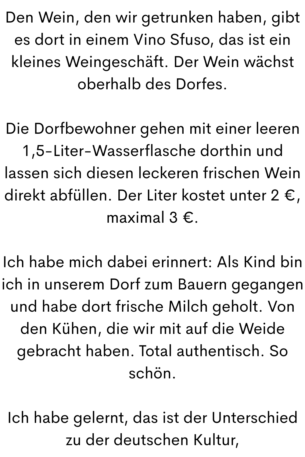 Den Wein, den wir getrunken haben, gibt es dort in einem Vino Sfuso, das ist ein kleines Weingeschäft. Der Wein wächst oberhalb des Dorfes.
Die Dorfbewohner gehen mit einer leeren 1,5-Liter-Wasserflasche dorthin und lassen sich diesen leckeren frischen Wein direkt abfüllen. Der Liter kostet unter 2 €, maximal 3 €.
Ich habe mich dabei erinnert: Als Kind bin ich in unserem Dorf zum Bauern gegangen und habe dort frische Milch geholt. Von den Kühen, die wir mit auf die Weide gebracht haben. Total authentisch. So schön.
Ich habe gelernt, das ist der Unterschied zu der deutschen Kultur,

