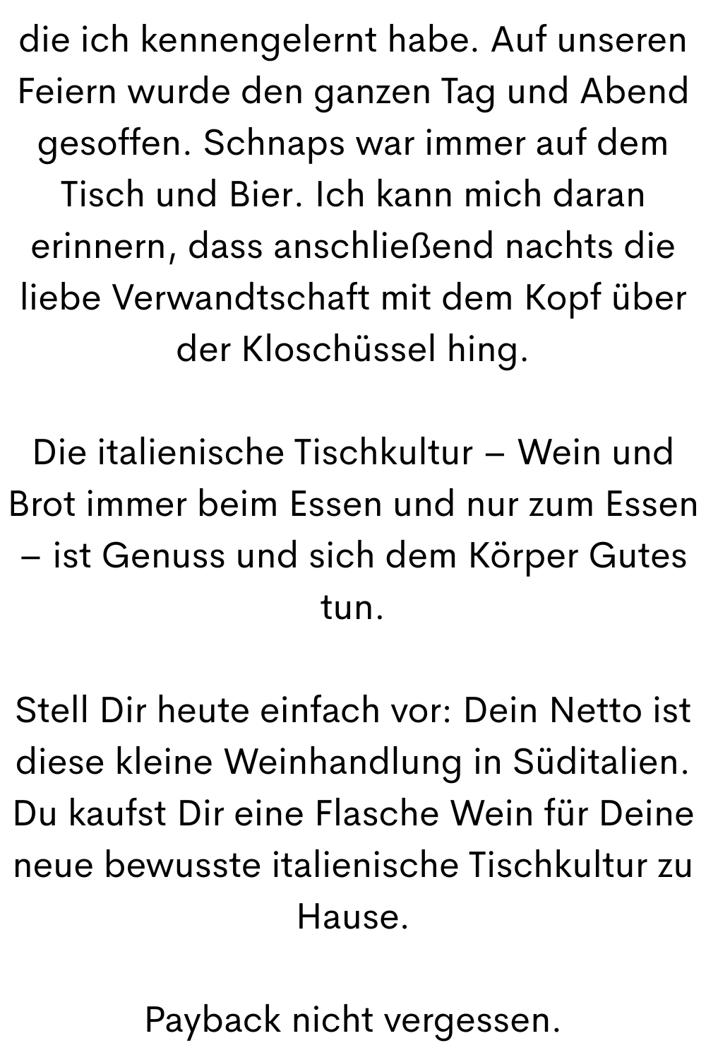 die ich kennengelernt habe. Auf unseren Feiern wurde den ganzen Tag und Abend gesoffen. Schnaps war immer auf dem Tisch und Bier. Ich kann mich daran erinnern, dass anschließend nachts die liebe Verwandtschaft mit dem Kopf über der Kloschüssel hing.
Die italienische Tischkultur – Wein und Brot immer beim Essen und nur zum Essen – ist Genuss und sich dem Körper Gutes tun.
Stell Dir heute einfach vor: Dein Netto ist diese kleine Weinhandlung in Süditalien. Du kaufst Dir eine Flasche Wein für Deine neue bewusste italienische Tischkultur zu Hause.
Payback nicht vergessen.