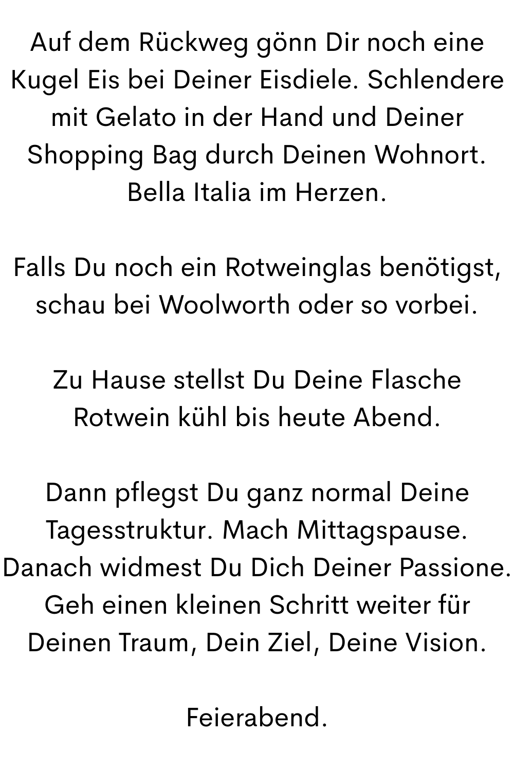 Auf dem Rückweg gönn Dir noch eine Kugel Eis bei Deiner Eisdiele. Schlendere mit Gelato in der Hand und Deiner Shopping Bag durch Deinen Wohnort. Bella Italia im Herzen.
Falls Du noch ein Rotweinglas benötigst, schau bei Woolworth oder so vorbei.
Zu Hause stellst Du Deine Flasche Rotwein kühl bis heute Abend.
Dann pflegst Du ganz normal Deine Tagesstruktur. Mach Mittagspause. Danach widmest Du Dich Deiner Passione. Geh einen kleinen Schritt weiter für Deinen Traum, Dein Ziel, Deine Vision.
Feierabend.
