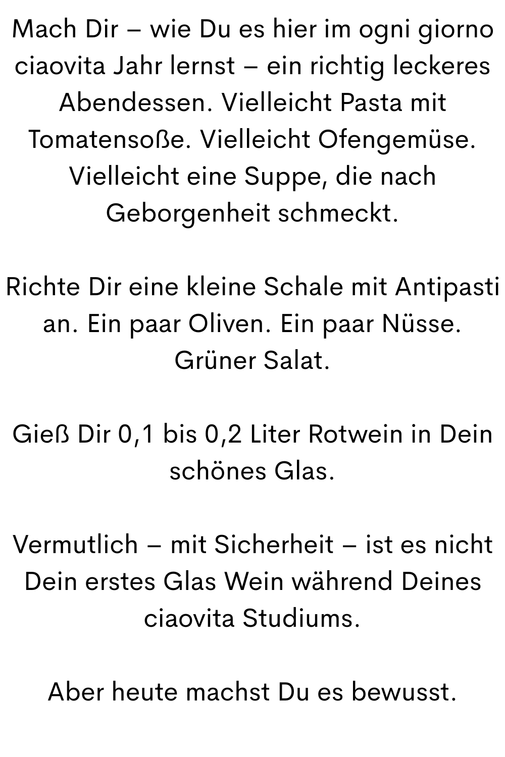 Mach Dir – wie Du es hier im ogni giorno ciaovita Jahr lernst – ein richtig leckeres Abendessen. Vielleicht Pasta mit Tomatensoße. Vielleicht Ofengemüse. Vielleicht eine Suppe, die nach Geborgenheit schmeckt.
Richte Dir eine kleine Schale mit Antipasti an. Ein paar Oliven. Ein paar Nüsse. Grüner Salat.
Gieß Dir 0,1 bis 0,2 Liter Rotwein in Dein schönes Glas.
Vermutlich – mit Sicherheit – ist es nicht Dein erstes Glas Wein während Deines ciaovita Studiums.
Aber heute machst Du es bewusst.
