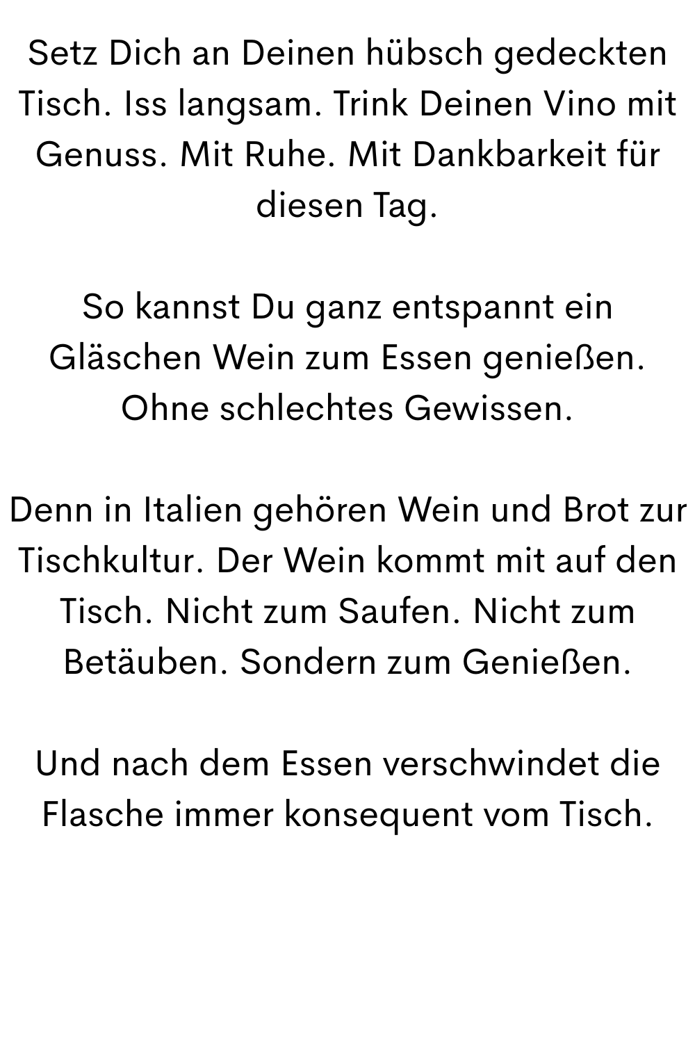 Setz Dich an Deinen hübsch gedeckten Tisch. Iss langsam. Trink Deinen Vino mit Genuss. Mit Ruhe. Mit Dankbarkeit für diesen Tag.
So kannst Du ganz entspannt ein Gläschen Wein zum Essen genießen. Ohne schlechtes Gewissen.
Denn in Italien gehören Wein und Brot zur Tischkultur. Der Wein kommt mit auf den Tisch. Nicht zum Saufen. Nicht zum Betäuben. Sondern zum Genießen.
Und nach dem Essen verschwindet die Flasche immer konsequent vom Tisch.
