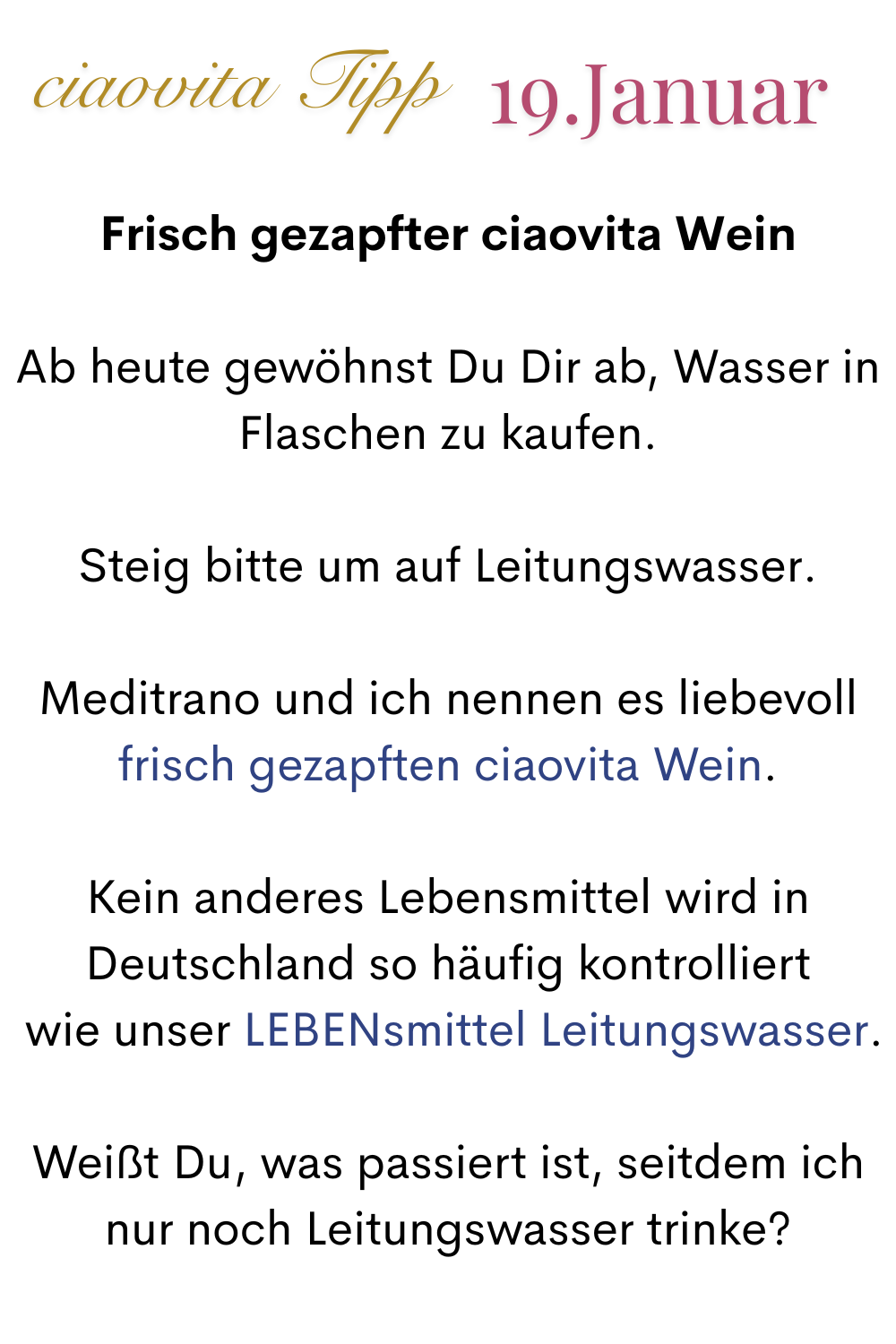 ciaovita Tipp, 19. Januar.
Frisch gezapfter ciaovita Wein
Ab heute gewöhnst Du Dir ab, Wasser in Flaschen zu kaufen.
Steig bitte um auf Leitungswasser.
Meditrano und ich nennen es liebevoll
frisch gezapften ciaovita Wein.
Kein anderes Lebensmittel wird in Deutschland so häufig kontrolliert
 wie unser LEBENsmittel Leitungswasser.
Weißt Du, was passiert ist, seitdem ich nur noch Leitungswasser trinke?