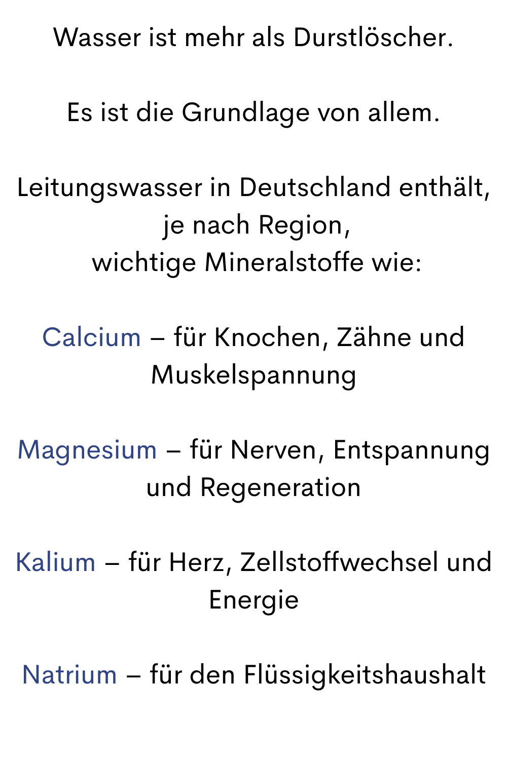 Wasser ist mehr als Durstlöscher.
Es ist die Grundlage von allem.
Leitungswasser in Deutschland enthält,
 je nach Region,
 wichtige Mineralstoffe wie:
Calcium – für Knochen, Zähne und Muskelspannung
Magnesium – für Nerven, Entspannung und Regeneration
Kalium – für Herz, Zellstoffwechsel und Energie
Natrium – für den Flüssigkeitshaushalt
