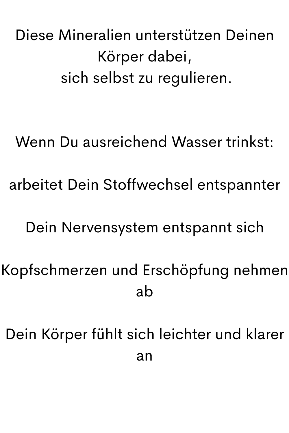 Diese Mineralien unterstützen Deinen Körper dabei,
 sich selbst zu regulieren.
Wenn Du ausreichend Wasser trinkst:
arbeitet Dein Stoffwechsel entspannter
Dein Nervensystem entspannt sich
Kopfschmerzen und Erschöpfung nehmen ab
Dein Körper fühlt sich leichter und klarer an