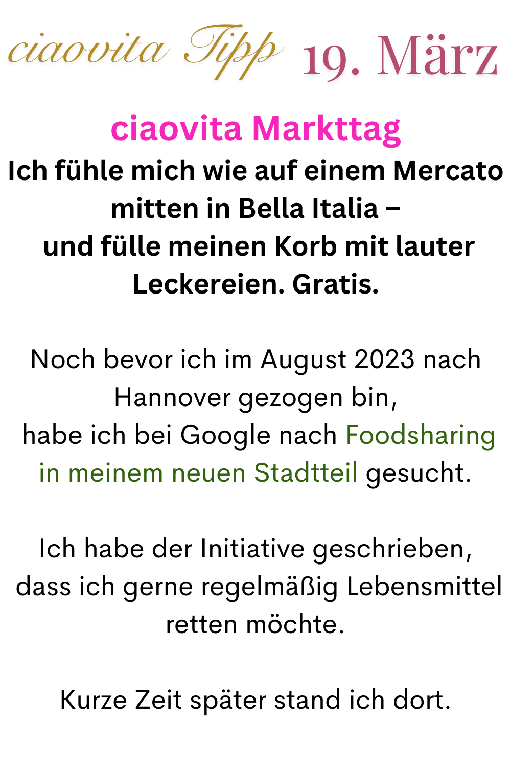 ciaovita Tipp 19.März
ciaovita Markttag
Ich fühle mich wie auf einem Mercato mitten in Bella Italia –
 und fülle meinen Korb mit lauter Leckereien. Gratis.
Noch bevor ich im August 2023 nach Hannover gezogen bin,
 habe ich bei Google nach Foodsharing in meinem neuen Stadtteil gesucht.
Ich habe der Initiative geschrieben,
 dass ich gerne regelmäßig Lebensmittel retten möchte.
Kurze Zeit später stand ich dort.