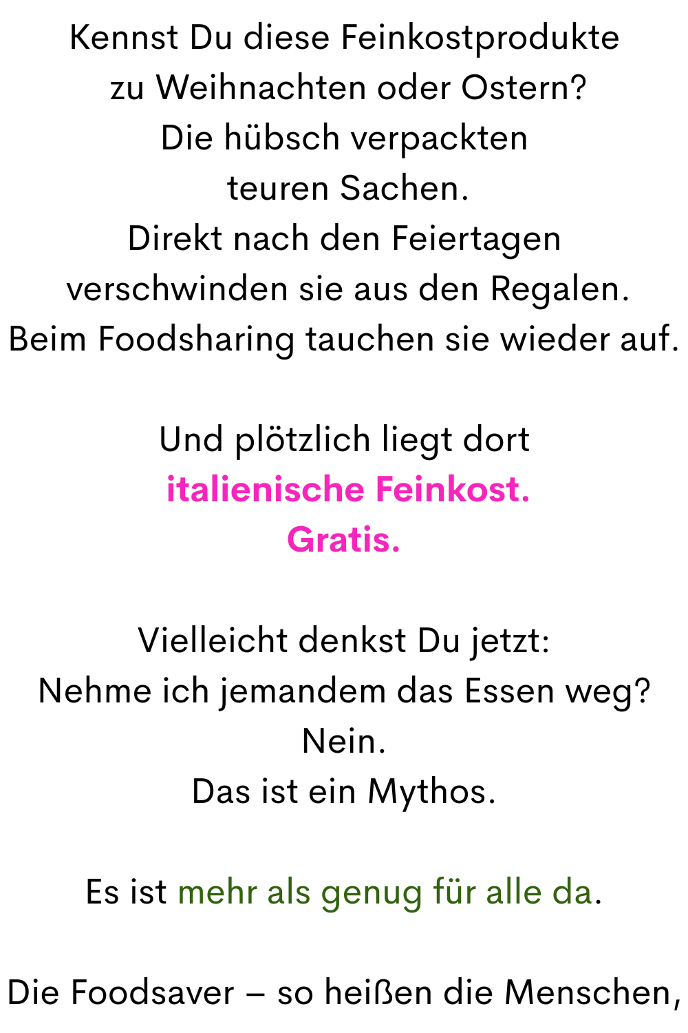 Kennst Du diese Feinkostprodukte
 zu Weihnachten oder Ostern?
Die hübsch verpackten
 teuren Sachen.
Direkt nach den Feiertagen
 verschwinden sie aus den Regalen.
Beim Foodsharing tauchen sie wieder auf.
Und plötzlich liegt dort
 italienische Feinkost.
Gratis.
Vielleicht denkst Du jetzt:
Nehme ich jemandem das Essen weg?
Nein.
Das ist ein Mythos.
Es ist mehr als genug für alle da.
Die Foodsaver – so heißen die Menschen,