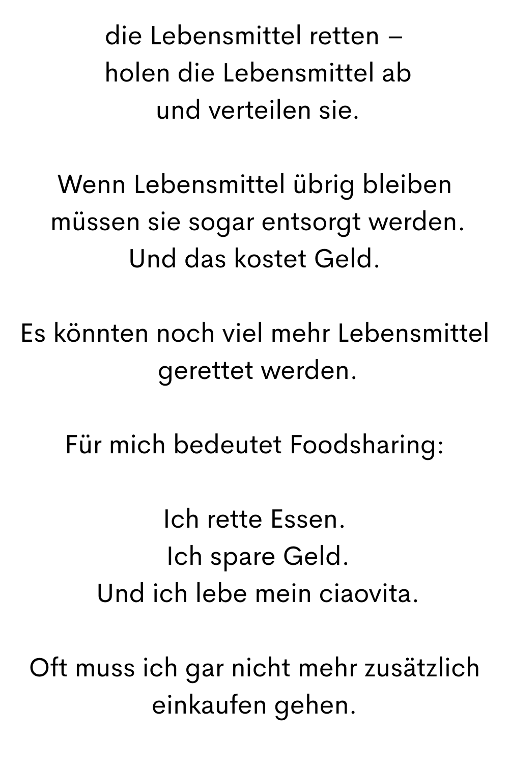 die Lebensmittel retten –
 holen die Lebensmittel ab
 und verteilen sie.
Wenn Lebensmittel übrig bleiben
 müssen sie sogar entsorgt werden.
Und das kostet Geld.
Es könnten noch viel mehr Lebensmittel
 gerettet werden.
Für mich bedeutet Foodsharing:
Ich rette Essen.
 Ich spare Geld.
 Und ich lebe mein ciaovita.
Oft muss ich gar nicht mehr zusätzlich einkaufen gehen.
