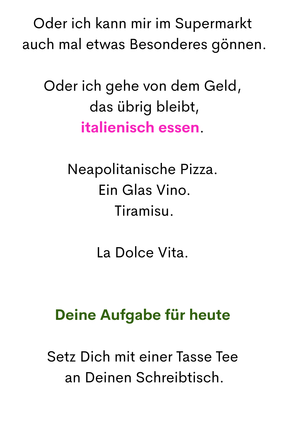 Oder ich kann mir im Supermarkt
 auch mal etwas Besonderes gönnen.
Oder ich gehe von dem Geld,
 das übrig bleibt,
italienisch essen.
Neapolitanische Pizza.
 Ein Glas Vino.
 Tiramisu.
La Dolce Vita.
Deine Aufgabe für heute
Setz Dich mit einer Tasse Tee
 an Deinen Schreibtisch.
