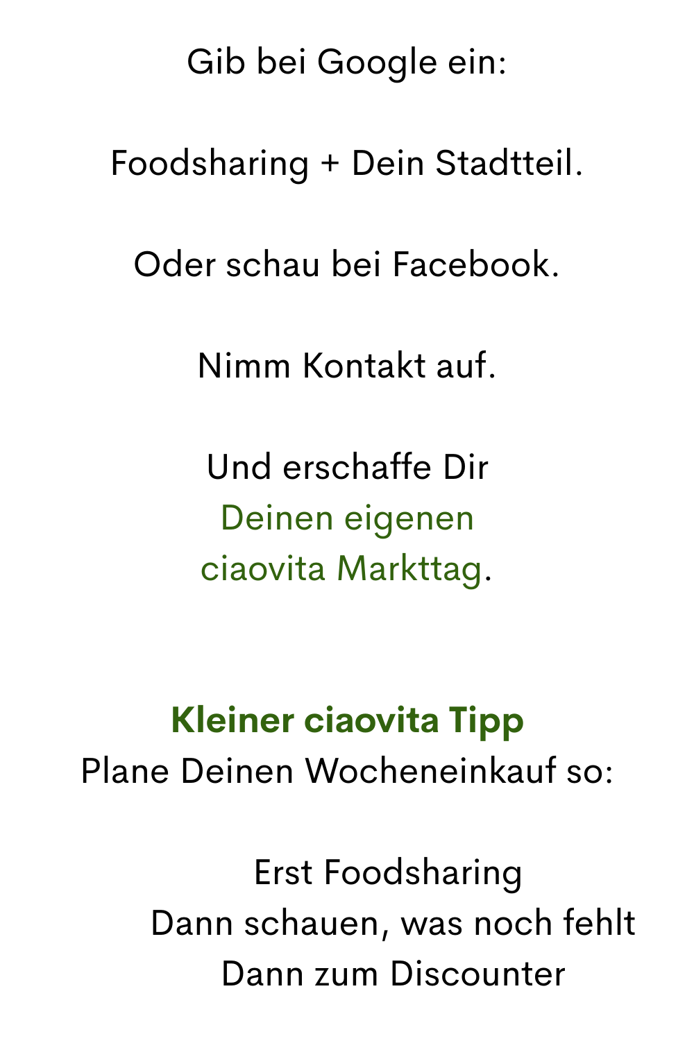Gib bei Google ein:
Foodsharing + Dein Stadtteil.
Oder schau bei Facebook.
Nimm Kontakt auf.
Und erschaffe Dir
Deinen eigenen
ciaovita Markttag.
Kleiner ciaovita Tipp
Plane Deinen Wocheneinkauf so:
1️⃣ Erst Foodsharing
 2️⃣ Dann schauen, was noch fehlt
 3️⃣ Dann zum Discounter
