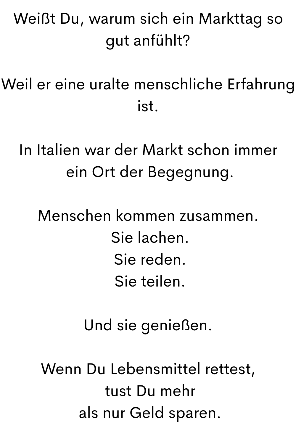 Weißt Du, warum sich ein Markttag so gut anfühlt?
Weil er eine uralte menschliche Erfahrung ist.
In Italien war der Markt schon immer
 ein Ort der Begegnung.
Menschen kommen zusammen.
 Sie lachen.
 Sie reden.
 Sie teilen.
Und sie genießen.
Wenn Du Lebensmittel rettest,
 tust Du mehr
 als nur Geld sparen.
