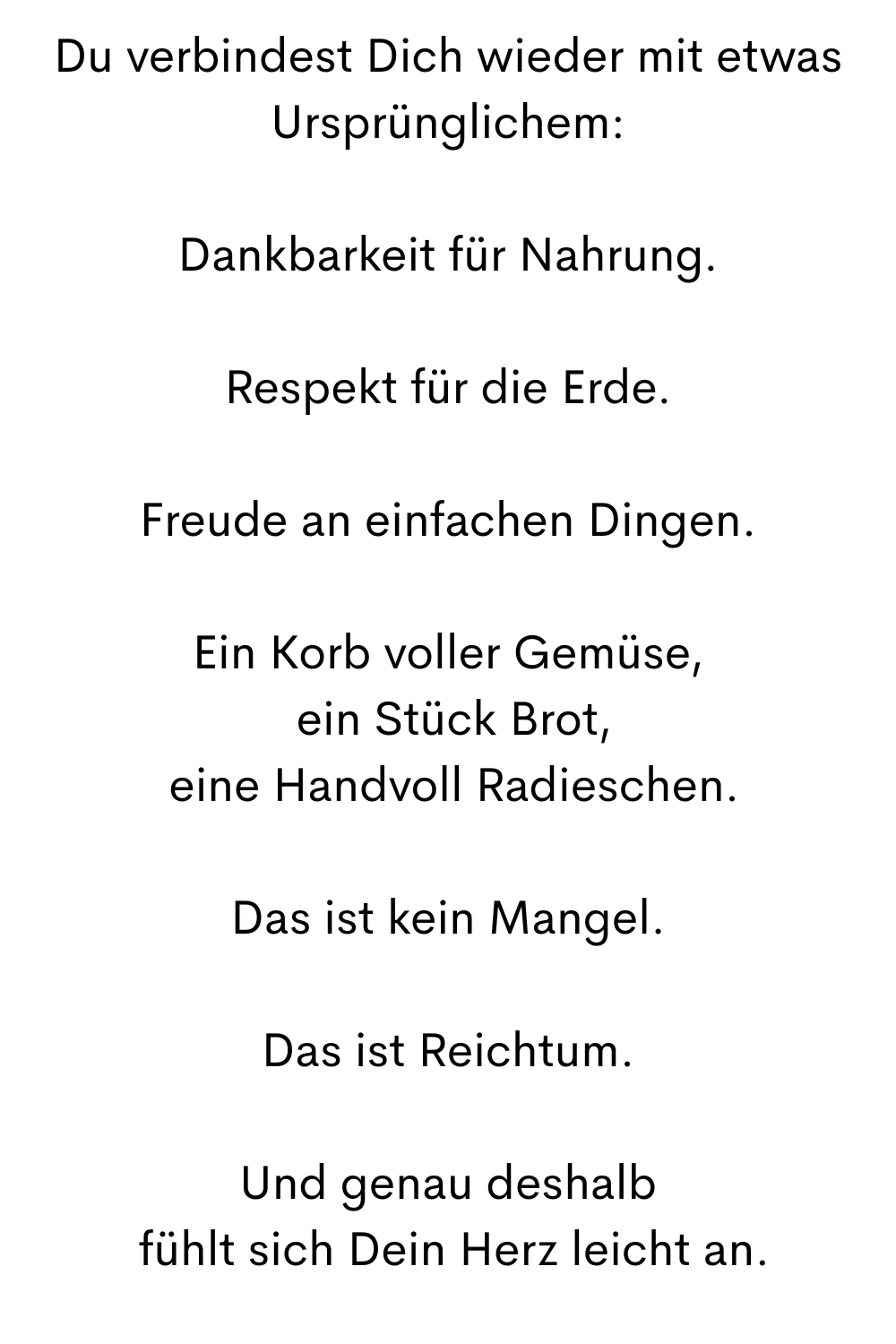 Du verbindest Dich wieder mit etwas Ursprünglichem:
Dankbarkeit für Nahrung.
Respekt für die Erde.
Freude an einfachen Dingen.
Ein Korb voller Gemüse,
 ein Stück Brot,
 eine Handvoll Radieschen.
Das ist kein Mangel.
Das ist Reichtum.
Und genau deshalb
 fühlt sich Dein Herz leicht an.
