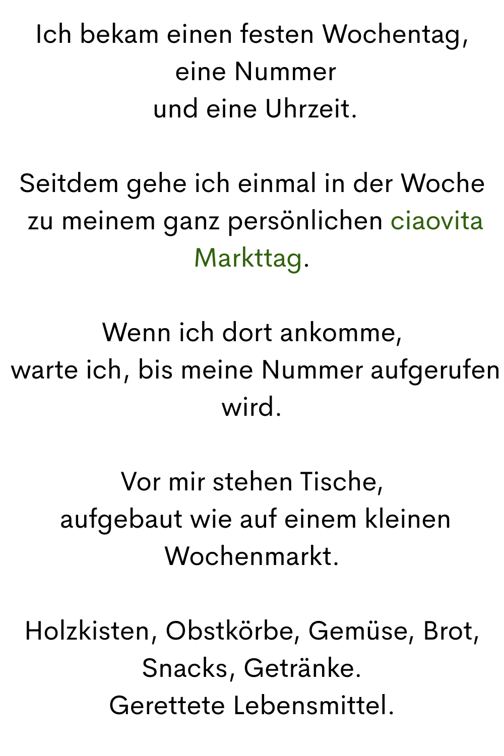 Ich bekam einen festen Wochentag,
 eine Nummer
 und eine Uhrzeit.
Seitdem gehe ich einmal in der Woche
 zu meinem ganz persönlichen ciaovita Markttag.
Wenn ich dort ankomme,
 warte ich, bis meine Nummer aufgerufen wird.
Vor mir stehen Tische,
 aufgebaut wie auf einem kleinen Wochenmarkt.
Holzkisten, Obstkörbe, Gemüse, Brot, Snacks, Getränke.
Gerettete Lebensmittel.
