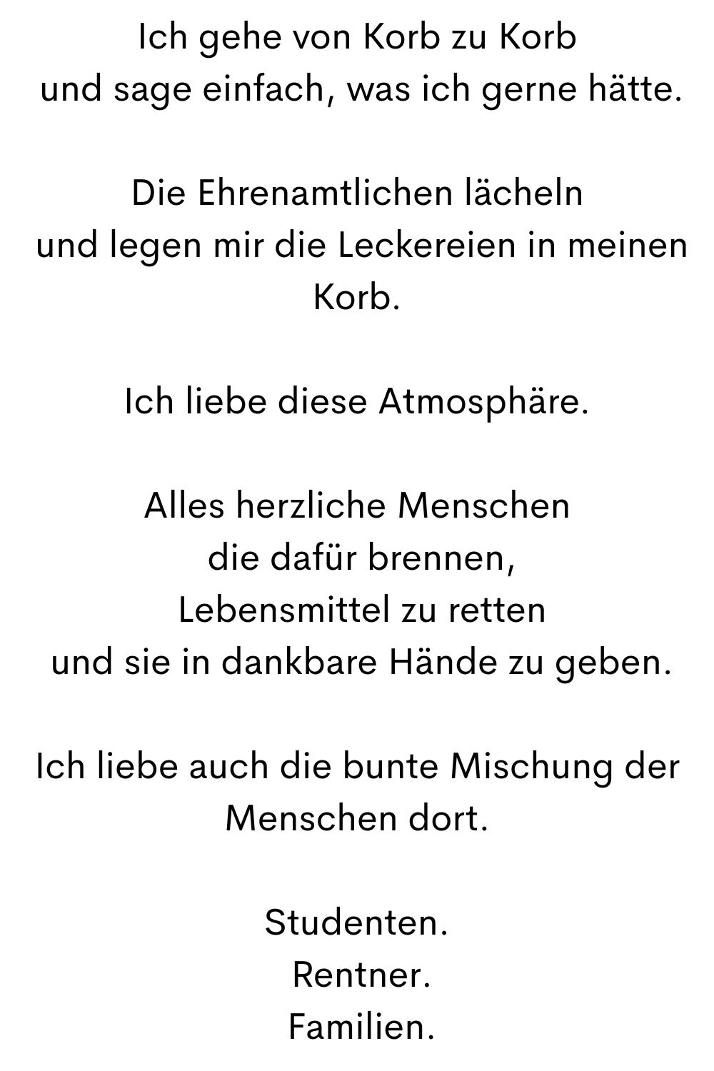 Ich gehe von Korb zu Korb
 und sage einfach, was ich gerne hätte.
Die Ehrenamtlichen lächeln
 und legen mir die Leckereien in meinen Korb.
Ich liebe diese Atmosphäre.
Alles herzliche Menschen
 die dafür brennen,
 Lebensmittel zu retten
 und sie in dankbare Hände zu geben.
Ich liebe auch die bunte Mischung der Menschen dort.
Studenten.
 Rentner.
 Familien.
