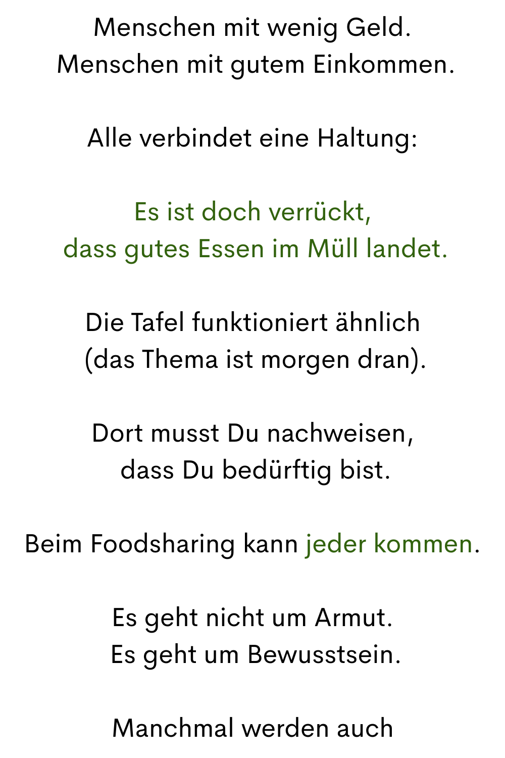 Menschen mit wenig Geld.
 Menschen mit gutem Einkommen.
Alle verbindet eine Haltung:
Es ist doch verrückt,
 dass gutes Essen im Müll landet.
Die Tafel funktioniert ähnlich
 (das Thema ist morgen dran).
Dort musst Du nachweisen,
 dass Du bedürftig bist.
Beim Foodsharing kann jeder kommen.
Es geht nicht um Armut.
 Es geht um Bewusstsein.
Manchmal werden auch
