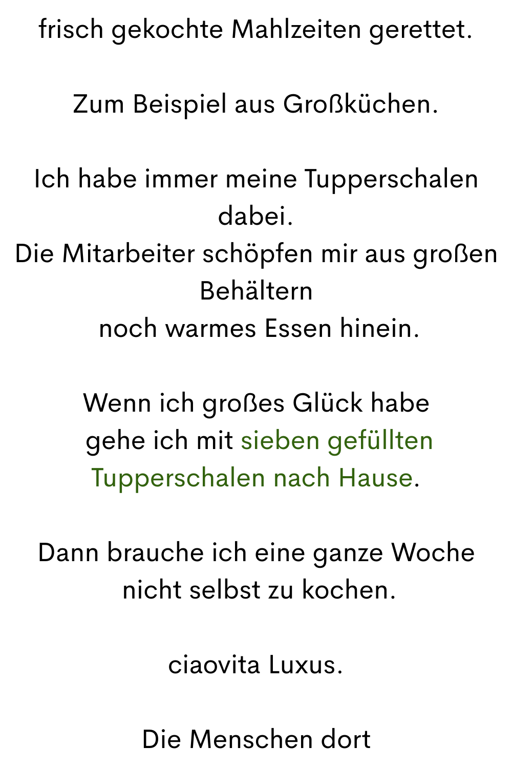 frisch gekochte Mahlzeiten gerettet.
Zum Beispiel aus Großküchen.
Ich habe immer meine Tupperschalen dabei.
Die Mitarbeiter schöpfen mir aus großen Behältern
 noch warmes Essen hinein.
Wenn ich großes Glück habe
 gehe ich mit sieben gefüllten Tupperschalen nach Hause.
Dann brauche ich eine ganze Woche
 nicht selbst zu kochen.
ciaovita Luxus.
Die Menschen dort
