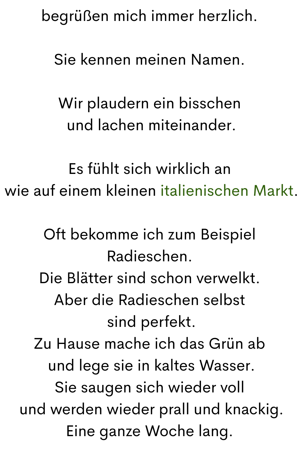 begrüßen mich immer herzlich.
Sie kennen meinen Namen.
Wir plaudern ein bisschen
 und lachen miteinander.
Es fühlt sich wirklich an
 wie auf einem kleinen italienischen Markt.
Oft bekomme ich zum Beispiel Radieschen.
Die Blätter sind schon verwelkt.
Aber die Radieschen selbst
 sind perfekt.
Zu Hause mache ich das Grün ab
 und lege sie in kaltes Wasser.
Sie saugen sich wieder voll
 und werden wieder prall und knackig.
Eine ganze Woche lang.
