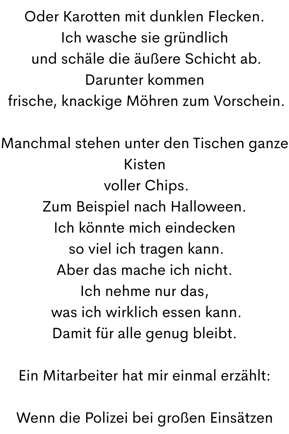 Oder Karotten mit dunklen Flecken.
Ich wasche sie gründlich
 und schäle die äußere Schicht ab.
Darunter kommen
 frische, knackige Möhren zum Vorschein.
Manchmal stehen unter den Tischen ganze Kisten
 voller Chips.
Zum Beispiel nach Halloween.
Ich könnte mich eindecken
 so viel ich tragen kann.
Aber das mache ich nicht.
Ich nehme nur das,
 was ich wirklich essen kann.
Damit für alle genug bleibt.
Ein Mitarbeiter hat mir einmal erzählt:
Wenn die Polizei bei großen Einsätzen
