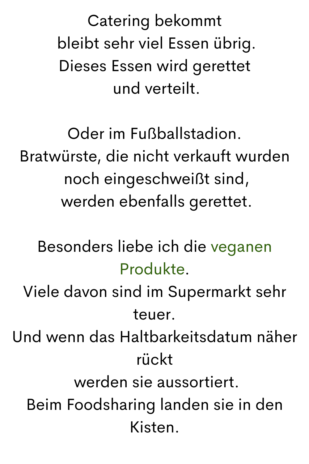 Catering bekommt
 bleibt sehr viel Essen übrig.
Dieses Essen wird gerettet
 und verteilt.
Oder im Fußballstadion.
Bratwürste, die nicht verkauft wurden
 noch eingeschweißt sind,
 werden ebenfalls gerettet.
Besonders liebe ich die veganen Produkte.
Viele davon sind im Supermarkt sehr teuer.
Und wenn das Haltbarkeitsdatum näher rückt
 werden sie aussortiert.
Beim Foodsharing landen sie in den Kisten.
