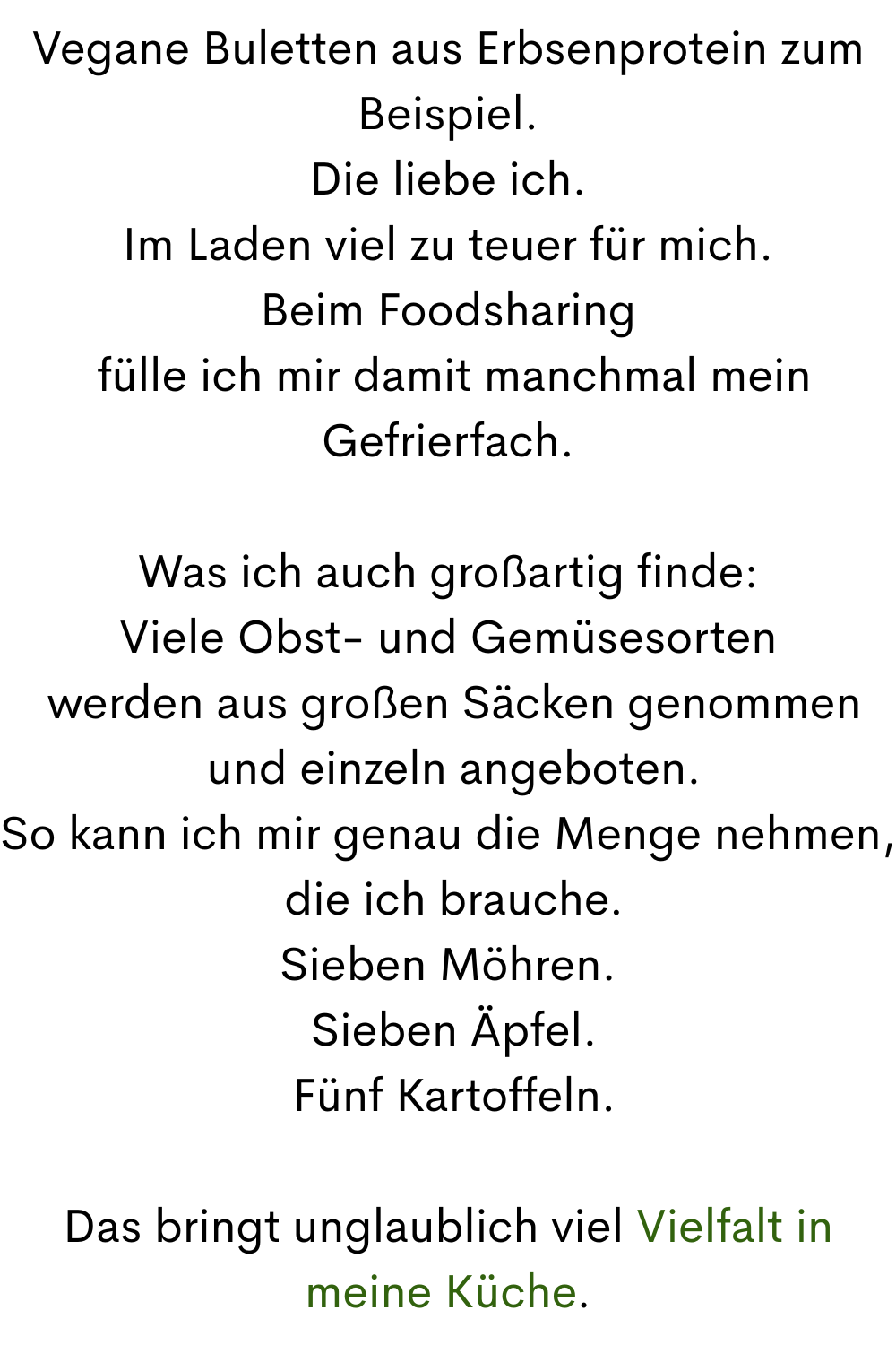 Vegane Buletten aus Erbsenprotein zum Beispiel.
Die liebe ich.
Im Laden viel zu teuer für mich.
Beim Foodsharing
 fülle ich mir damit manchmal mein Gefrierfach.
Was ich auch großartig finde:
Viele Obst- und Gemüsesorten
 werden aus großen Säcken genommen
 und einzeln angeboten.
So kann ich mir genau die Menge nehmen,
 die ich brauche.
Sieben Möhren.
 Sieben Äpfel.
 Fünf Kartoffeln.
Das bringt unglaublich viel Vielfalt in meine Küche.

