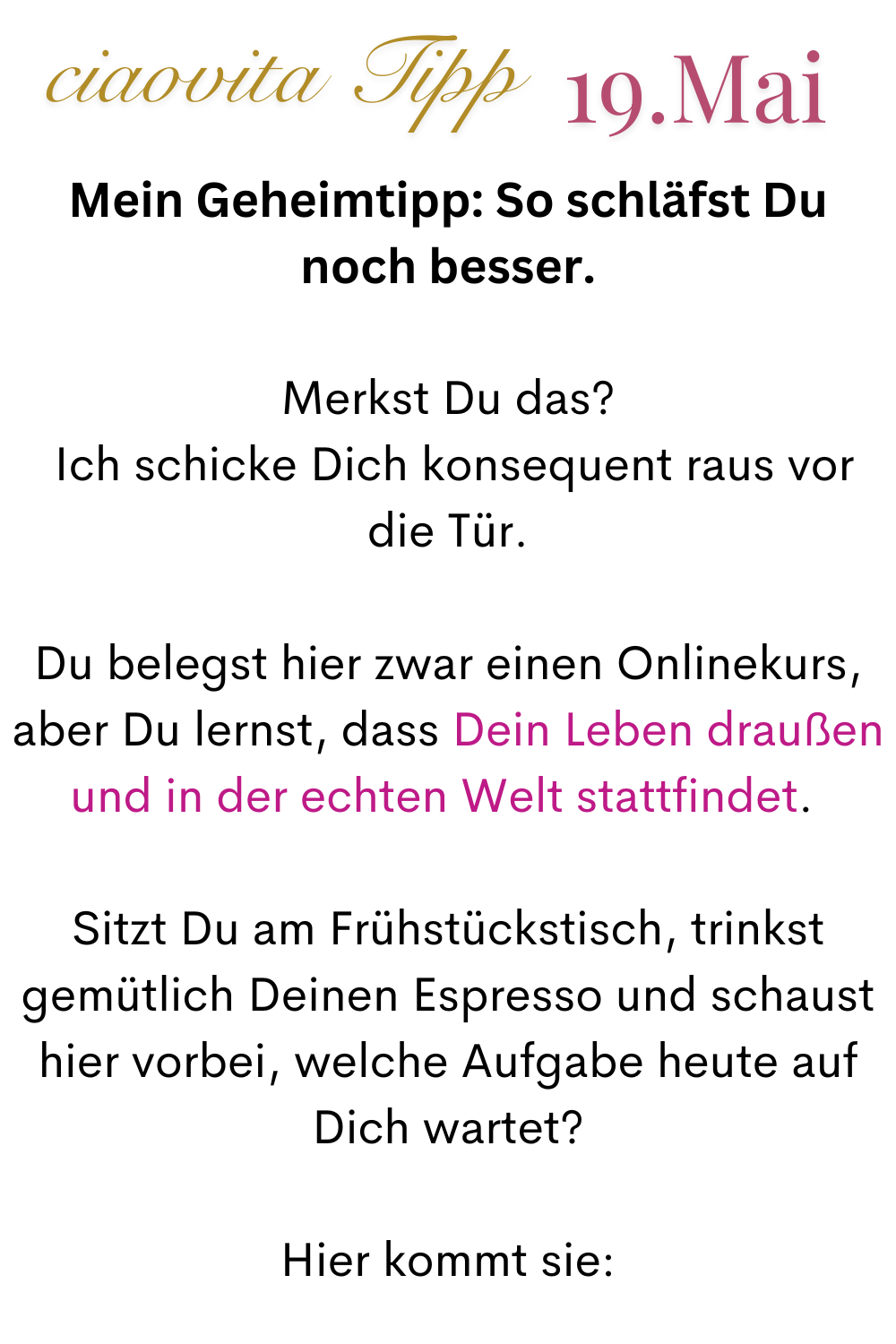 ciaovita Tipp  19. Mai
Mein Geheimtipp: So schläfst Du noch besser.
Merkst Du das?
 Ich schicke Dich konsequent raus vor die Tür.
Du belegst hier zwar einen Onlinekurs, aber Du lernst, dass Dein Leben draußen und in der echten Welt stattfindet. 
Sitzt Du am Frühstückstisch, trinkst gemütlich Deinen Espresso und schaust hier vorbei, welche Aufgabe heute auf Dich wartet?
Hier kommt sie:
