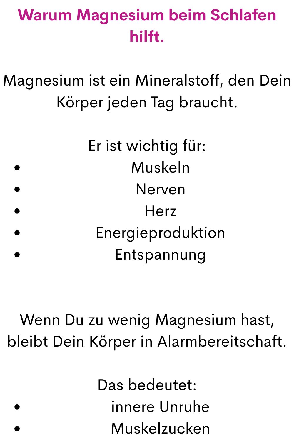 Warum Magnesium beim Schlafen hilft.
Magnesium ist ein Mineralstoff, den Dein Körper jeden Tag braucht.
Er ist wichtig für:
Muskeln
Nerven
Herz
Energieproduktion
Entspannung
Wenn Du zu wenig Magnesium hast, bleibt Dein Körper in Alarmbereitschaft.
Das bedeutet:
innere Unruhe
Muskelzucken
