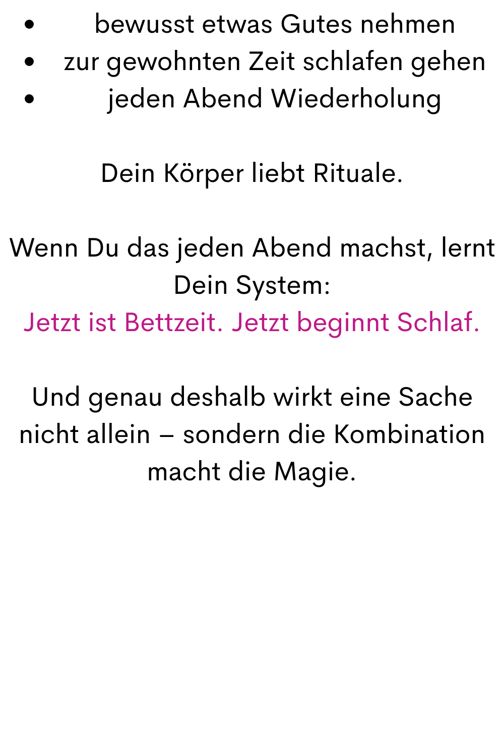 bewusst etwas Gutes nehmen
zur gewohnten Zeit schlafen gehen
jeden Abend Wiederholung
Dein Körper liebt Rituale.
Wenn Du das jeden Abend machst, lernt Dein System:
Jetzt ist Bettzeit. Jetzt beginnt Schlaf.
Und genau deshalb wirkt eine Sache nicht allein – sondern die Kombination macht die Magie.
