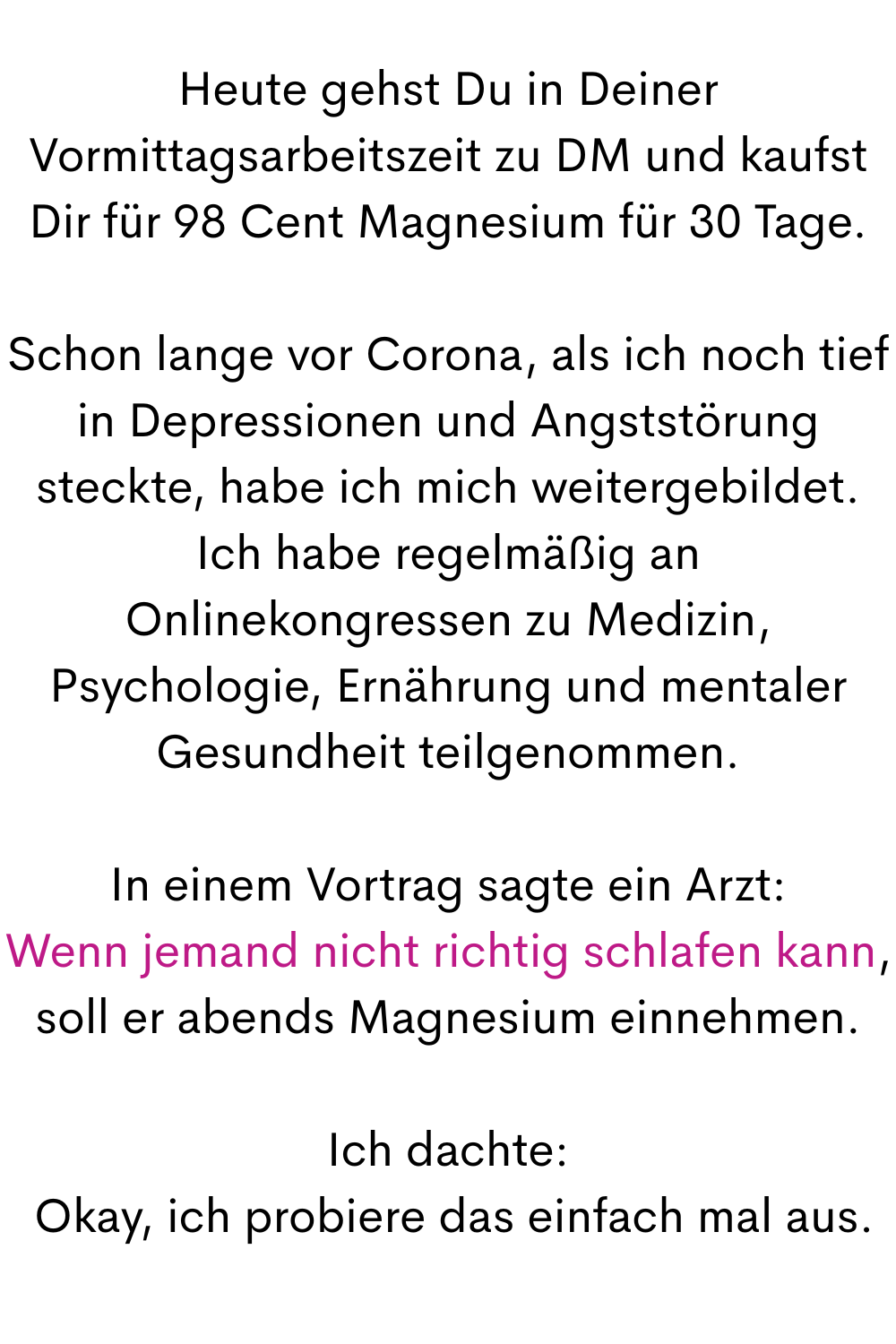 Heute gehst Du in Deiner Vormittagsarbeitszeit zu DM und kaufst Dir für 98 Cent Magnesium für 30 Tage.
Schon lange vor Corona, als ich noch tief in Depressionen und Angststörung steckte, habe ich mich weitergebildet. Ich habe regelmäßig an Onlinekongressen zu Medizin, Psychologie, Ernährung und mentaler Gesundheit teilgenommen.
In einem Vortrag sagte ein Arzt:
Wenn jemand nicht richtig schlafen kann, soll er abends Magnesium einnehmen.
Ich dachte:
 Okay, ich probiere das einfach mal aus.
