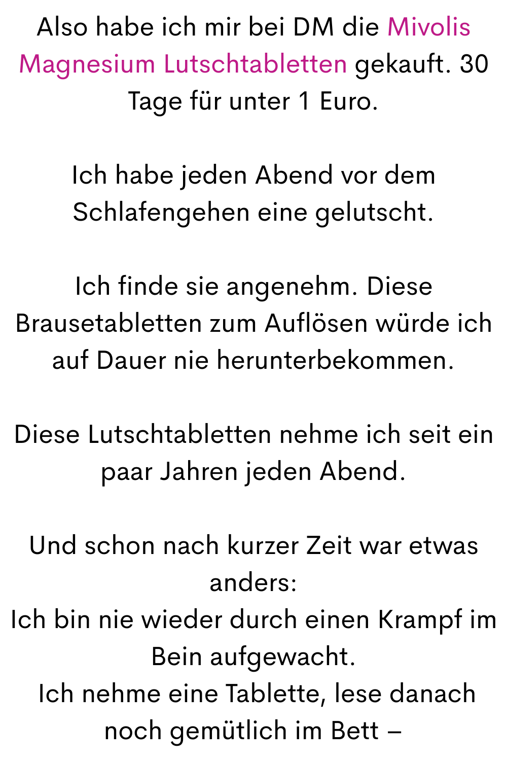 Also habe ich mir bei DM die Mivolis Magnesium Lutschtabletten gekauft. 30 Tage für unter 1 Euro.
Ich habe jeden Abend vor dem Schlafengehen eine gelutscht.
Ich finde sie angenehm. Diese Brausetabletten zum Auflösen würde ich auf Dauer nie herunterbekommen.
Diese Lutschtabletten nehme ich seit ein paar Jahren jeden Abend.
Und schon nach kurzer Zeit war etwas anders:
Ich bin nie wieder durch einen Krampf im Bein aufgewacht.
 Ich nehme eine Tablette, lese danach noch gemütlich im Bett –

