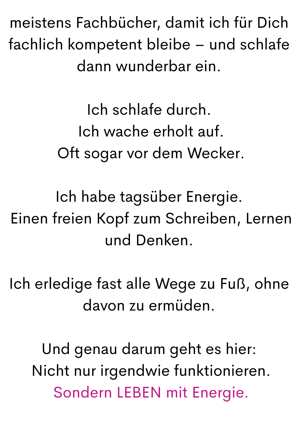 meistens Fachbücher, damit ich für Dich fachlich kompetent bleibe – und schlafe dann wunderbar ein.
Ich schlafe durch.
 Ich wache erholt auf.
 Oft sogar vor dem Wecker.
Ich habe tagsüber Energie.
 Einen freien Kopf zum Schreiben, Lernen und Denken.
Ich erledige fast alle Wege zu Fuß, ohne davon zu ermüden.
Und genau darum geht es hier:
 Nicht nur irgendwie funktionieren.
 Sondern LEBEN mit Energie.
