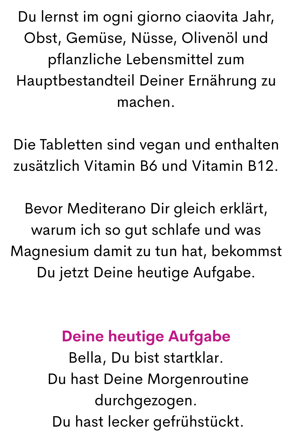 Du lernst im ogni giorno ciaovita Jahr, Obst, Gemüse, Nüsse, Olivenöl und pflanzliche Lebensmittel zum Hauptbestandteil Deiner Ernährung zu machen.
Die Tabletten sind vegan und enthalten zusätzlich Vitamin B6 und Vitamin B12.
Bevor Mediterano Dir gleich erklärt, warum ich so gut schlafe und was Magnesium damit zu tun hat, bekommst Du jetzt Deine heutige Aufgabe.
Deine heutige Aufgabe
Bella, Du bist startklar.
 Du hast Deine Morgenroutine durchgezogen.
 Du hast lecker gefrühstückt.
