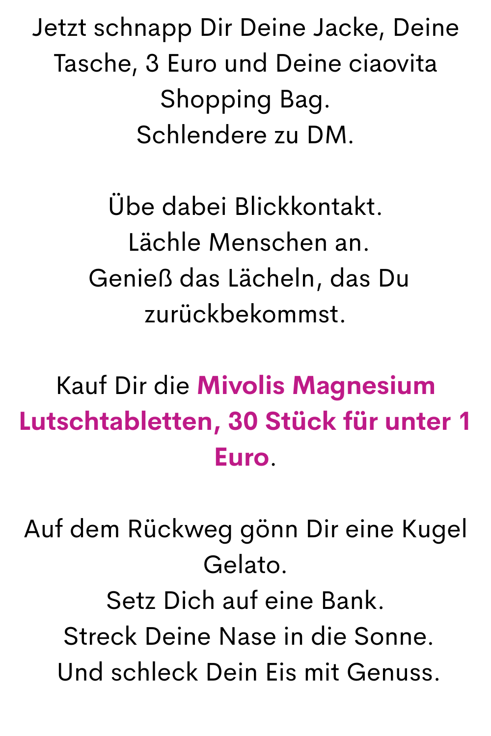Jetzt schnapp Dir Deine Jacke, Deine Tasche, 3 Euro und Deine ciaovita Shopping Bag.
Schlendere zu DM.
Übe dabei Blickkontakt.
 Lächle Menschen an.
 Genieß das Lächeln, das Du zurückbekommst.
Kauf Dir die Mivolis Magnesium Lutschtabletten, 30 Stück für unter 1 Euro.
Auf dem Rückweg gönn Dir eine Kugel Gelato.
Setz Dich auf eine Bank.
 Streck Deine Nase in die Sonne.
 Und schleck Dein Eis mit Genuss.
