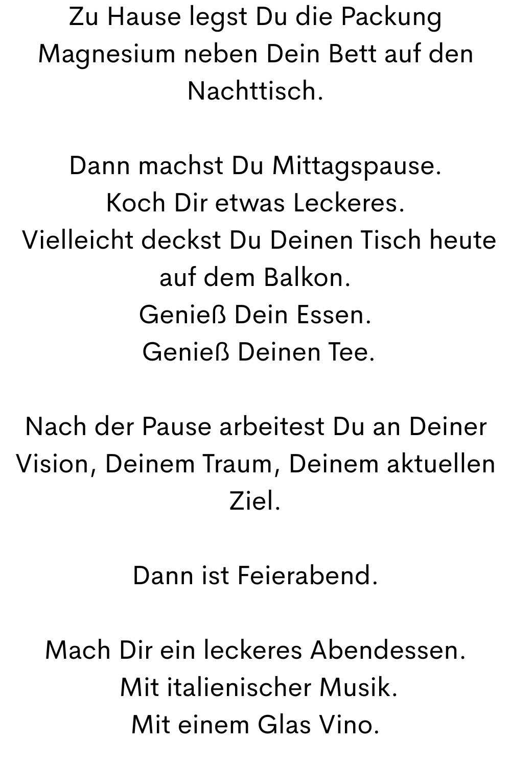 Zu Hause legst Du die Packung Magnesium neben Dein Bett auf den Nachttisch.
Dann machst Du Mittagspause.
Koch Dir etwas Leckeres.
 Vielleicht deckst Du Deinen Tisch heute auf dem Balkon.
Genieß Dein Essen.
 Genieß Deinen Tee.
Nach der Pause arbeitest Du an Deiner Vision, Deinem Traum, Deinem aktuellen Ziel.
Dann ist Feierabend.
Mach Dir ein leckeres Abendessen.
 Mit italienischer Musik.
Mit einem Glas Vino.
