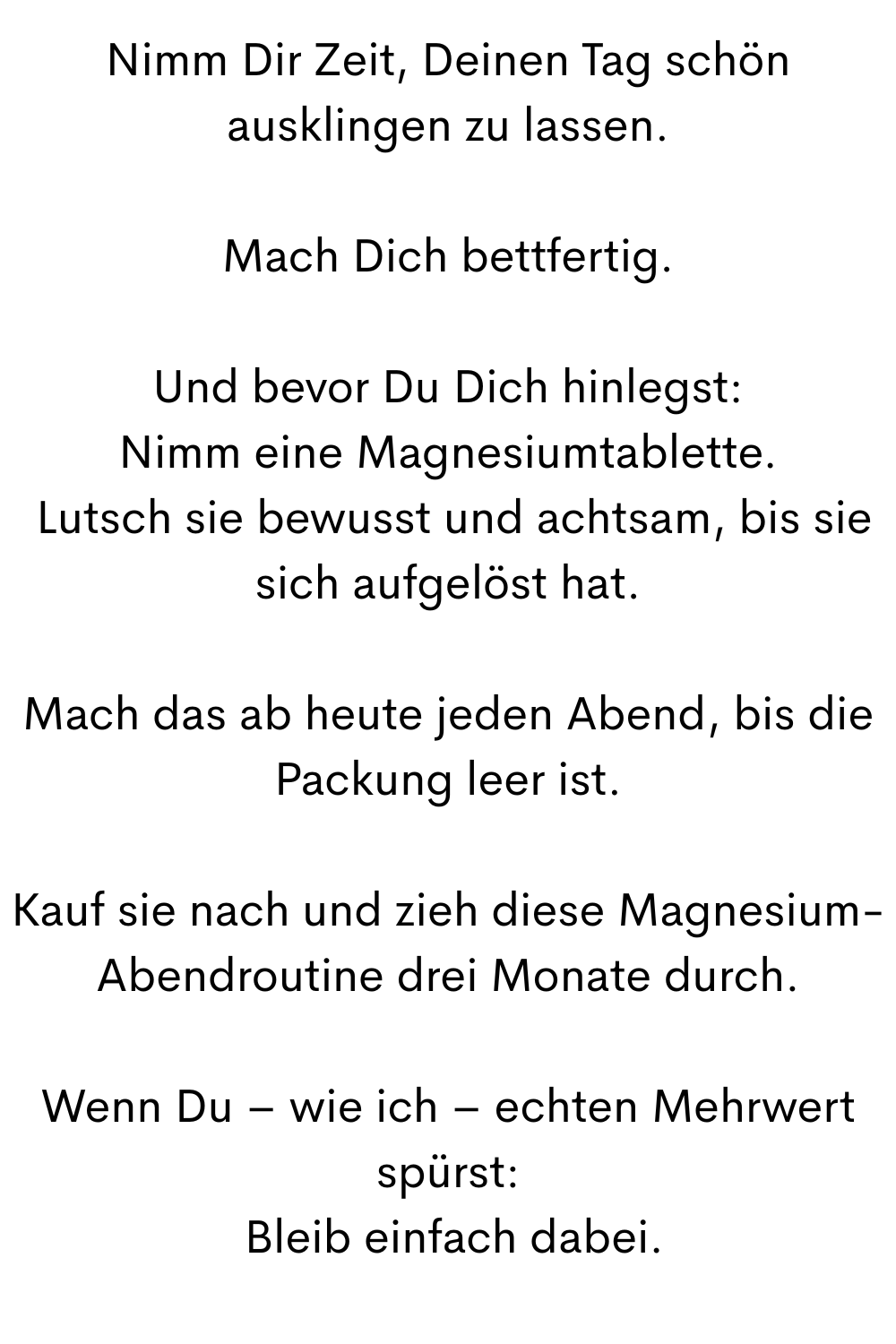 Nimm Dir Zeit, Deinen Tag schön ausklingen zu lassen.
Mach Dich bettfertig.
Und bevor Du Dich hinlegst:
Nimm eine Magnesiumtablette.
 Lutsch sie bewusst und achtsam, bis sie sich aufgelöst hat.
Mach das ab heute jeden Abend, bis die Packung leer ist.
Kauf sie nach und zieh diese Magnesium-Abendroutine drei Monate durch.
Wenn Du – wie ich – echten Mehrwert spürst:
 Bleib einfach dabei.
