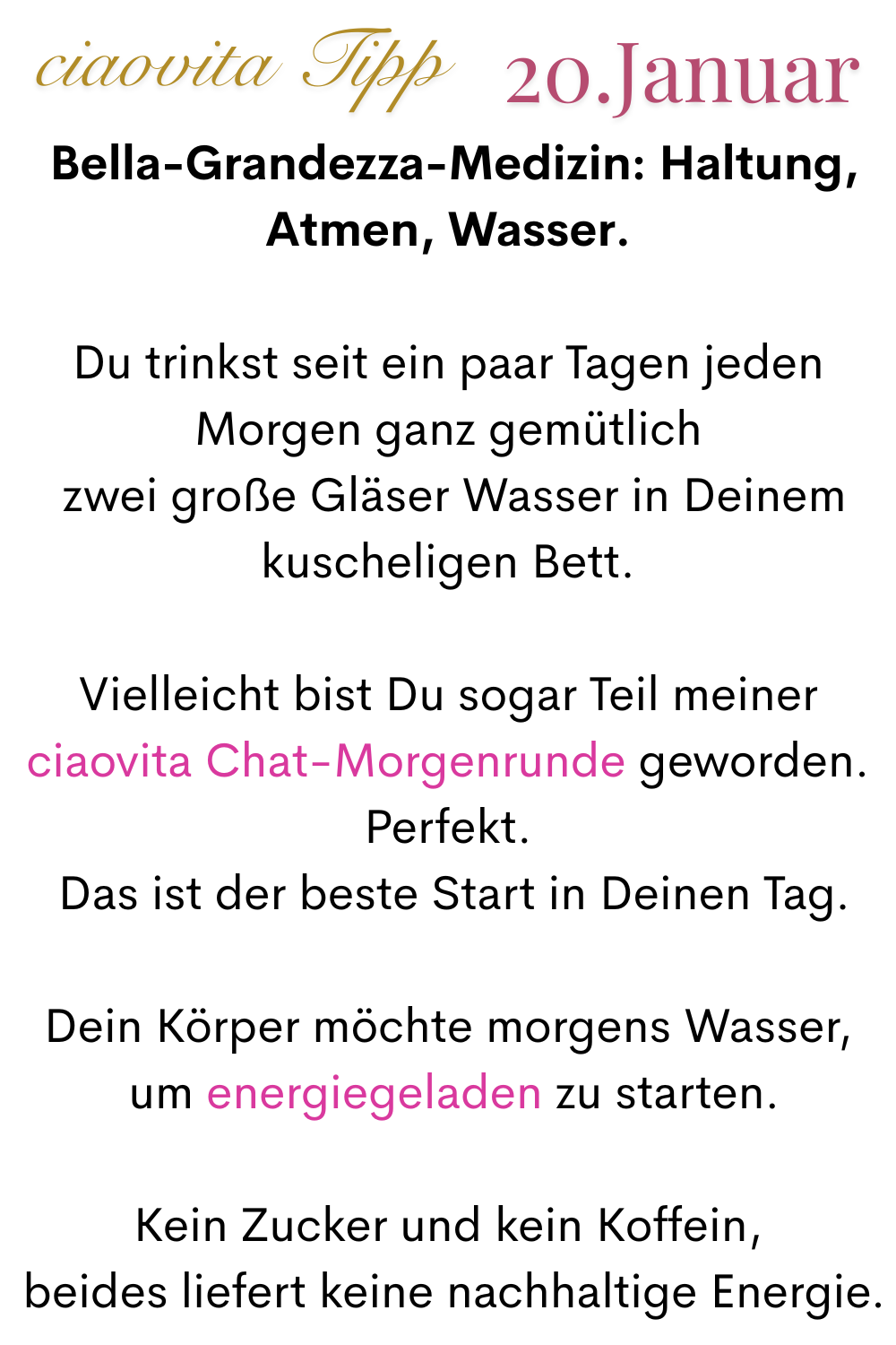 ciaovita Tipp, 20 Januar.
 Bella-Grandezza-Medizin: Haltung, Atmen, Wasser.
Du trinkst seit ein paar Tagen jeden Morgen ganz gemütlich
 zwei große Gläser Wasser in Deinem kuscheligen Bett.
Vielleicht bist Du sogar Teil meiner ciaovita Chat-Morgenrunde geworden.
Perfekt.
 Das ist der beste Start in Deinen Tag.
Dein Körper möchte morgens Wasser,
 um energiegeladen zu starten.
Kein Zucker und kein Koffein,
 beides liefert keine nachhaltige Energie.
