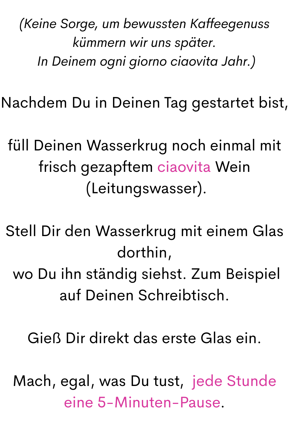 (Keine Sorge, um bewussten Kaffeegenuss kümmern wir uns später.
 In Deinem ogni giorno ciaovita Jahr.)
Nachdem Du in Deinen Tag gestartet bist,
füll Deinen Wasserkrug noch einmal mit frisch gezapftem ciaovita Wein
 (Leitungswasser).
Stell Dir den Wasserkrug mit einem Glas dorthin,
 wo Du ihn ständig siehst. Zum Beispiel auf Deinen Schreibtisch.
Gieß Dir direkt das erste Glas ein.
Mach, egal, was Du tust,  jede Stunde eine 5-Minuten-Pause.
