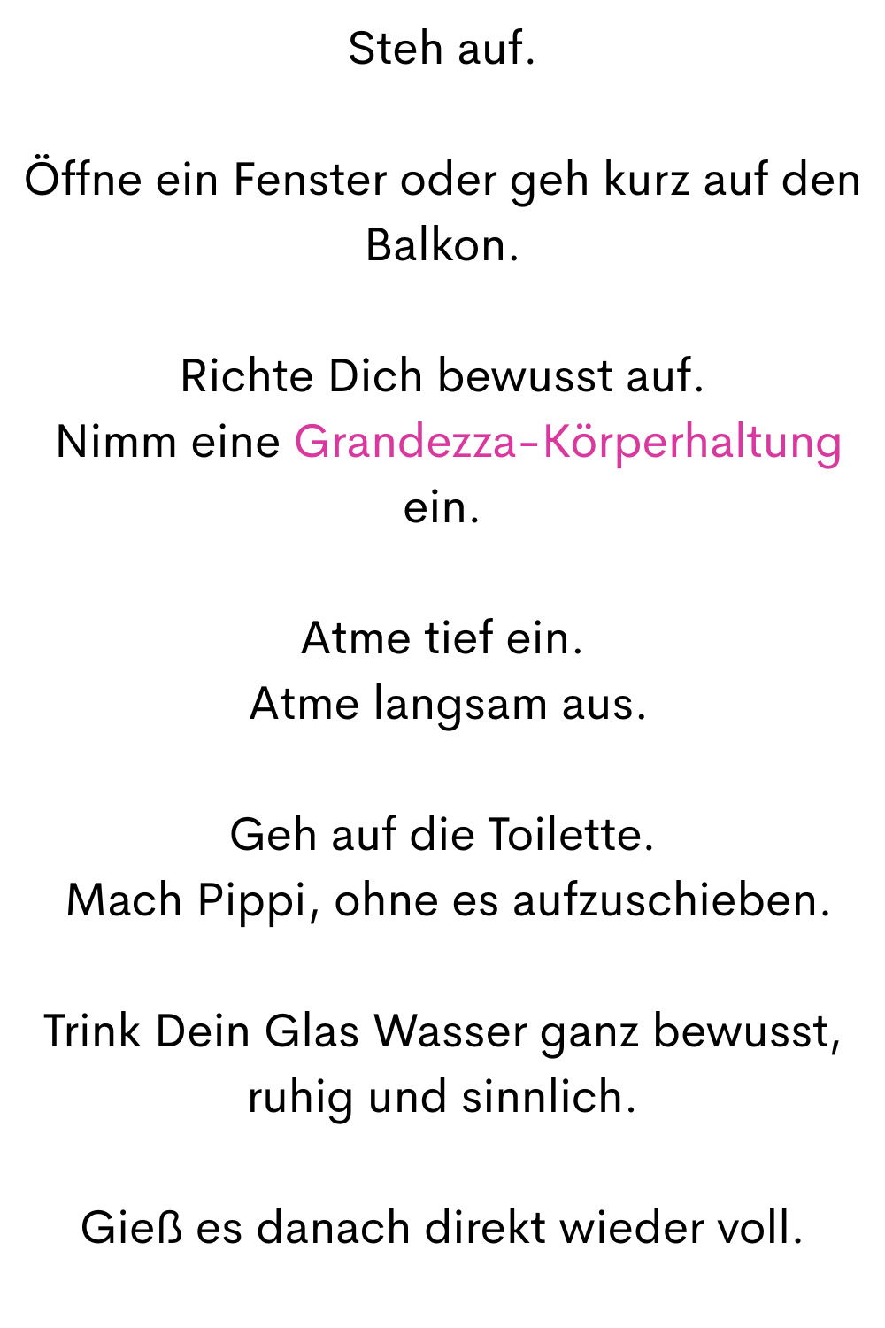 Steh auf.
Öffne ein Fenster oder geh kurz auf den Balkon.
Richte Dich bewusst auf.
 Nimm eine Grandezza-Körperhaltung ein.
Atme tief ein.
 Atme langsam aus.
Geh auf die Toilette.
 Mach Pippi, ohne es aufzuschieben.
Trink Dein Glas Wasser ganz bewusst, ruhig und sinnlich.
Gieß es danach direkt wieder voll.
