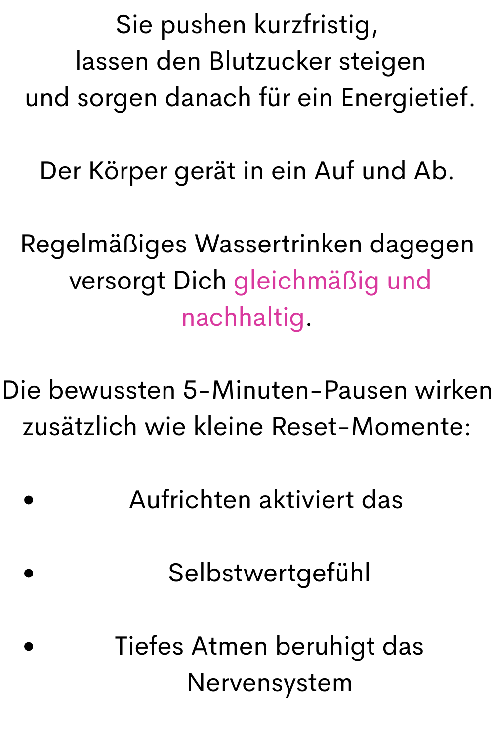 Sie pushen kurzfristig,
 lassen den Blutzucker steigen
 und sorgen danach für ein Energietief.
Der Körper gerät in ein Auf und Ab.
Regelmäßiges Wassertrinken dagegen
 versorgt Dich gleichmäßig und nachhaltig.
Die bewussten 5-Minuten-Pausen wirken zusätzlich wie kleine Reset-Momente:
Aufrichten aktiviert das 
Selbstwertgefühl
Tiefes Atmen beruhigt das Nervensystem
