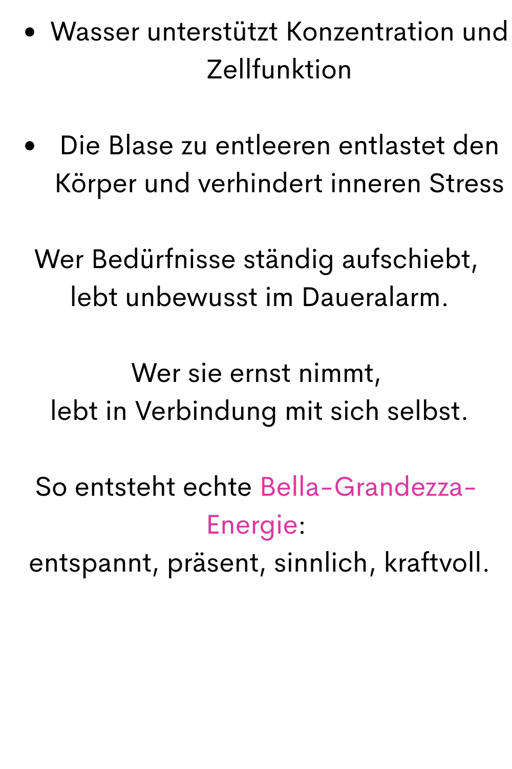 Wasser unterstützt Konzentration und Zellfunktion
Die Blase zu entleeren entlastet den Körper und verhindert inneren Stress
Wer Bedürfnisse ständig aufschiebt,
 lebt unbewusst im Daueralarm.
Wer sie ernst nimmt,
 lebt in Verbindung mit sich selbst.
So entsteht echte Bella-Grandezza-Energie:
 entspannt, präsent, sinnlich, kraftvoll.
