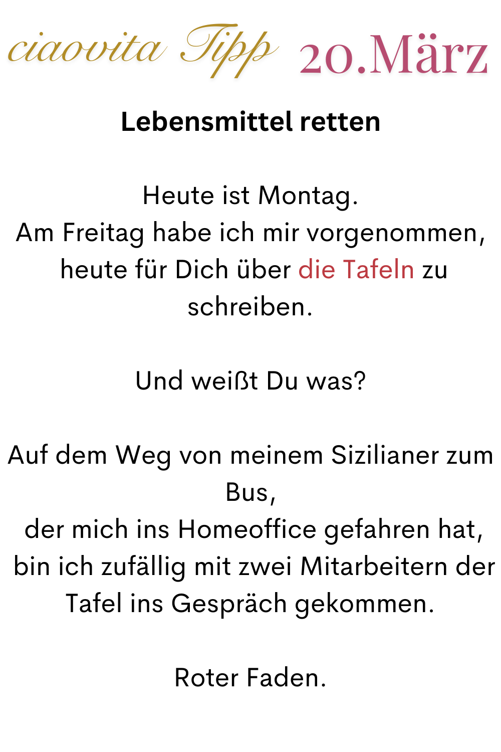 ciaovita Tipp 20 März
Lebensmittel retten
Heute ist Montag.
Am Freitag habe ich mir vorgenommen,
 heute für Dich über die Tafeln zu schreiben.
Und weißt Du was?
Auf dem Weg von meinem Sizilianer zum Bus,
 der mich ins Homeoffice gefahren hat,
 bin ich zufällig mit zwei Mitarbeitern der Tafel ins Gespräch gekommen.
Roter Faden.