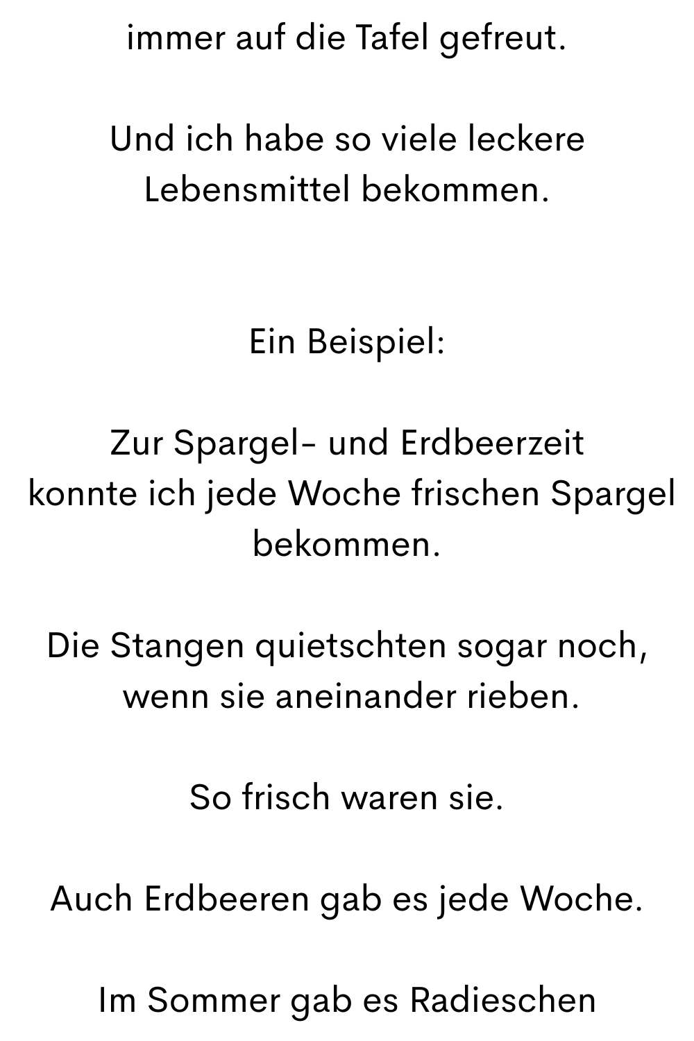 immer auf die Tafel gefreut.
Und ich habe so viele leckere Lebensmittel bekommen.
Ein Beispiel:
Zur Spargel- und Erdbeerzeit
 konnte ich jede Woche frischen Spargel bekommen.
Die Stangen quietschten sogar noch,
 wenn sie aneinander rieben.
So frisch waren sie.
Auch Erdbeeren gab es jede Woche.
Im Sommer gab es Radieschen
