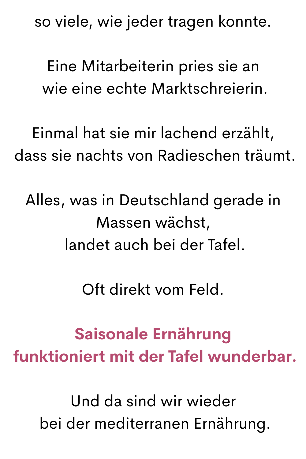 so viele, wie jeder tragen konnte.
Eine Mitarbeiterin pries sie an
 wie eine echte Marktschreierin.
Einmal hat sie mir lachend erzählt,
 dass sie nachts von Radieschen träumt.
Alles, was in Deutschland gerade in Massen wächst,
 landet auch bei der Tafel.
Oft direkt vom Feld.
Saisonale Ernährung
 funktioniert mit der Tafel wunderbar.
Und da sind wir wieder
 bei der mediterranen Ernährung.
